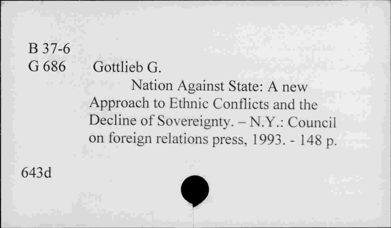 ﻿B 37-6
G 686 Gottlieb G.
Nation Against State: A new Approach to Ethnie Conflicts and the Decline of Sovereignty. - N.Y.: Council on foreign relations press, 1993. - 148 p.
643d